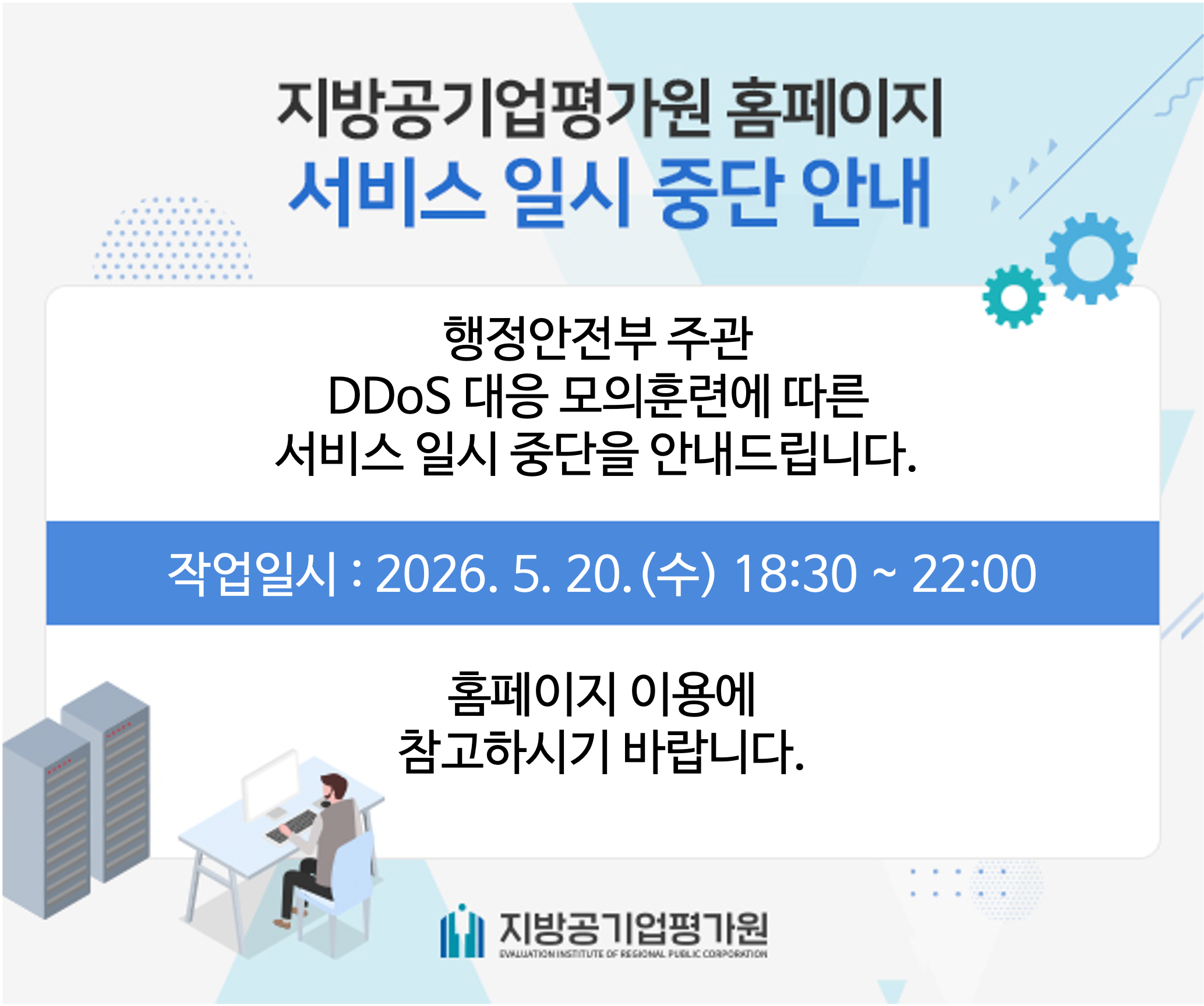 지방공기업평가원 홈페이지 서비스 일시 중단 안내 - 행정안전부 주관 DDoS 대응 모의 훈련에 따른 서비스 일시 중단을 안내드립니다. 작업일시 : 2026.5.20.(수) 18:30 ~ 22:00 / 홈페이지 이용에 참고하시기 바랍니다. - 지방공기업평가원